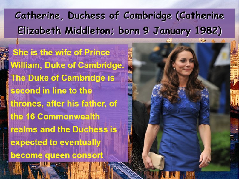 Catherine, Duchess of Cambridge (Catherine Elizabeth Middleton; born 9 January 1982)   She